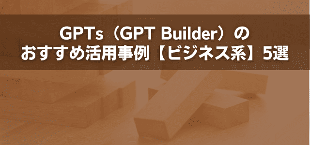 GPTs（GPT Builder）のおすすめ活用事例【ビジネス系】5選