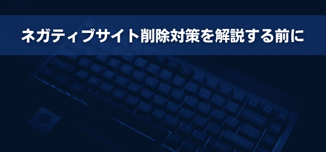 ネガティブサイト削除対策を解説する前に