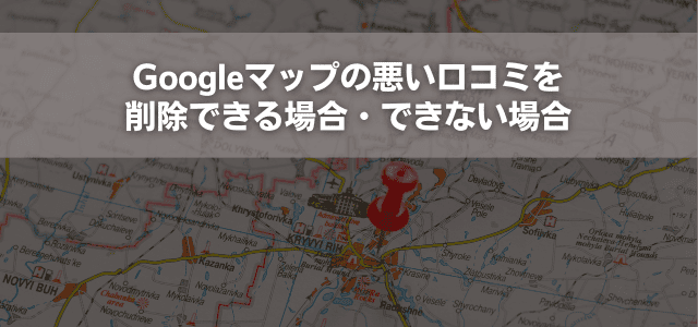 Googleマップの悪い口コミを削除できる場合・できない場合